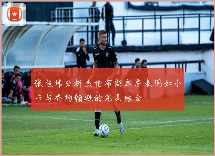 张佳玮分析杰伦布朗本季表现如小卡与乔约翰逊的完美结合
