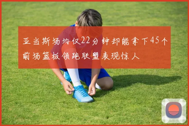 亚当斯场均仅22分钟却能拿下45个前场篮板领跑联盟表现惊人