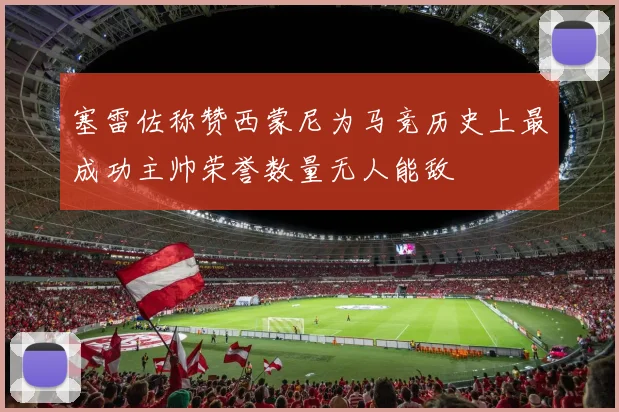 塞雷佐称赞西蒙尼为马竞历史上最成功主帅荣誉数量无人能敌
