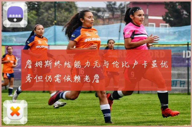 詹姆斯终结能力无与伦比卢卡虽优秀但仍需依赖老詹