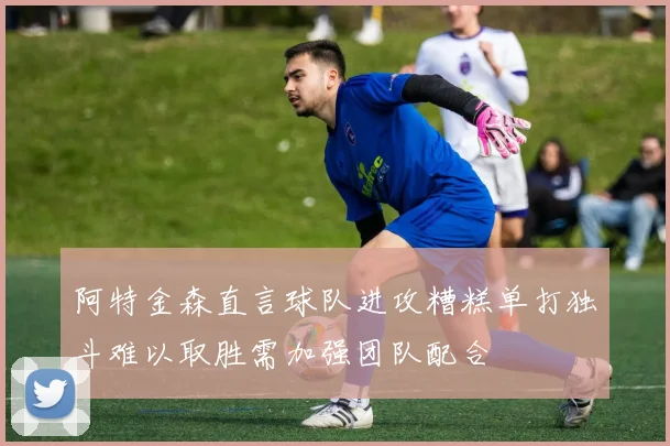 阿特金森直言球队进攻糟糕单打独斗难以取胜需加强团队配合