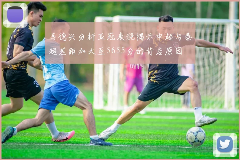 马德兴分析亚冠表现揭示中超与泰超差距加大至5655分的背后原因