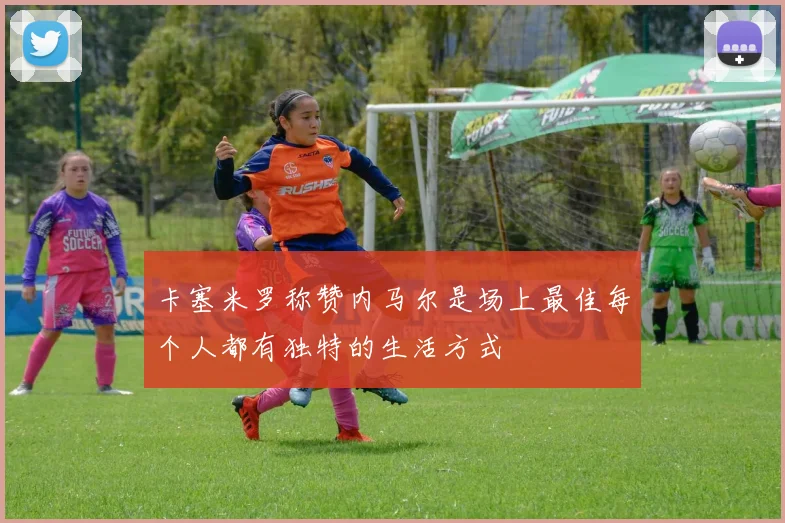 卡塞米罗称赞内马尔是场上最佳每个人都有独特的生活方式