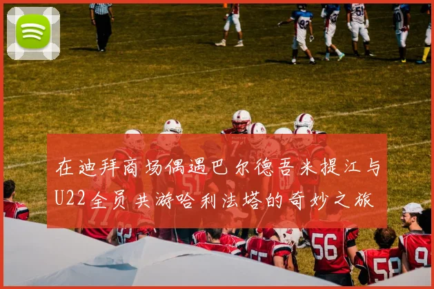 在迪拜商场偶遇巴尔德吾米提江与U22全员共游哈利法塔的奇妙之旅