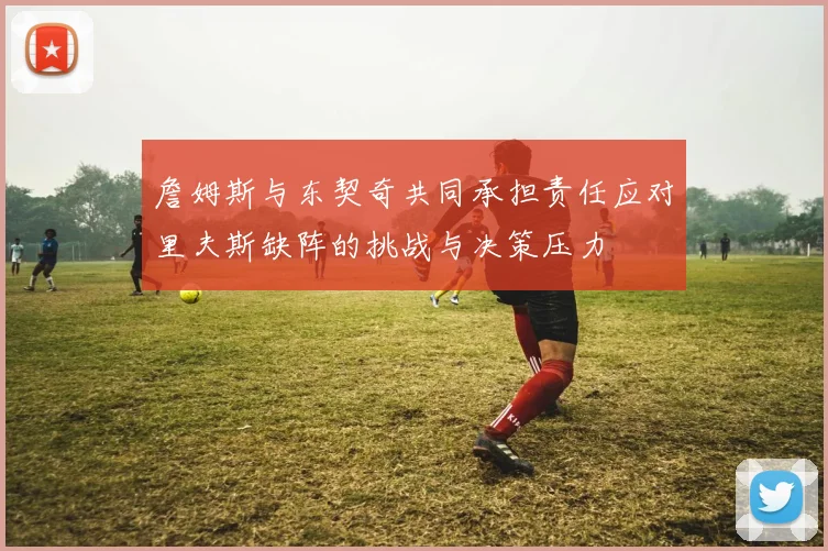 詹姆斯与东契奇共同承担责任应对里夫斯缺阵的挑战与决策压力