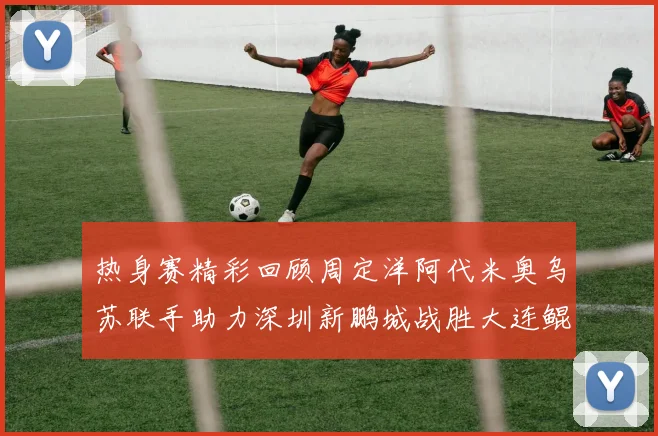 热身赛精彩回顾周定洋阿代米奥乌苏联手助力深圳新鹏城战胜大连鲲城