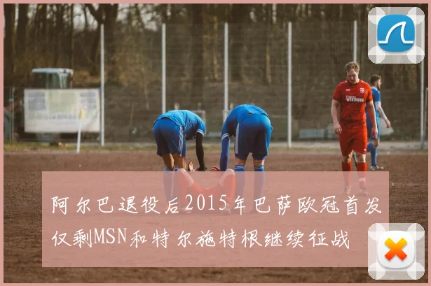 阿尔巴退役后2015年巴萨欧冠首发仅剩MSN和特尔施特根继续征战