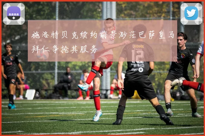 施洛特贝克续约前景渺茫巴萨皇马拜仁争抢其服务