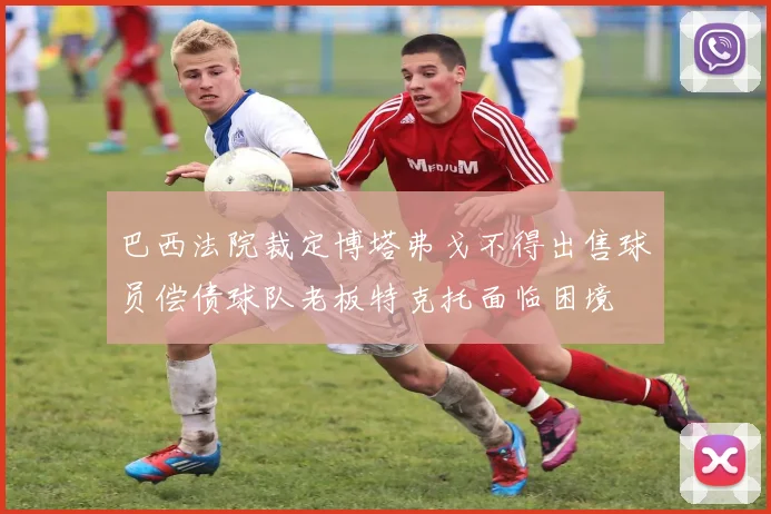 巴西法院裁定博塔弗戈不得出售球员偿债球队老板特克托面临困境