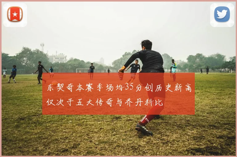 东契奇本赛季场均35分创历史新高仅次于五大传奇与乔丹科比