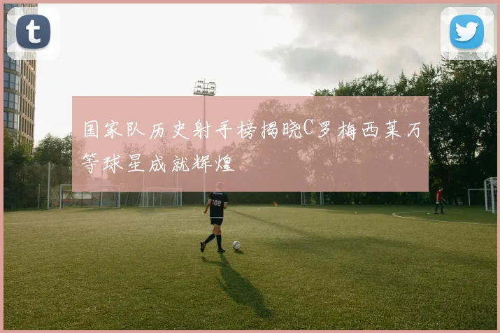 国家队历史射手榜揭晓C罗梅西莱万等球星成就辉煌