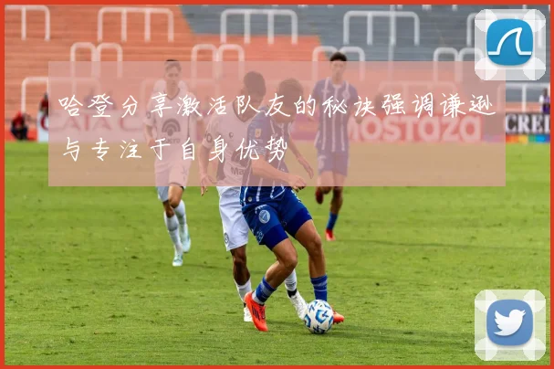 哈登分享激活队友的秘诀强调谦逊与专注于自身优势