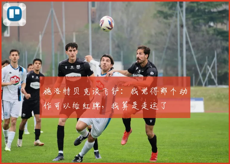 施洛特贝克谈飞铲：我觉得那个动作可以给红牌，我算是走运了