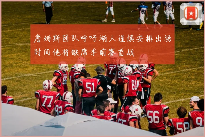 詹姆斯团队呼吁湖人谨慎安排出场时间他将缺席季前赛首战