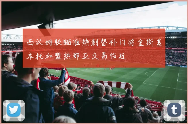 西汉姆联瞄准热刺替补门将金斯基本托加盟热那亚交易临近