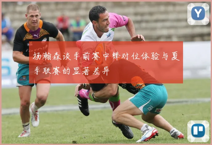 杨瀚森谈季前赛中锋对位体验与夏季联赛的显著差异