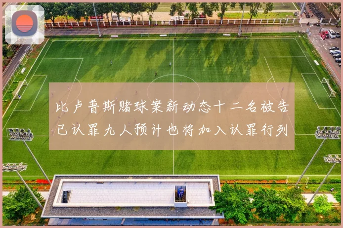 比卢普斯赌球案新动态十二名被告已认罪九人预计也将加入认罪行列