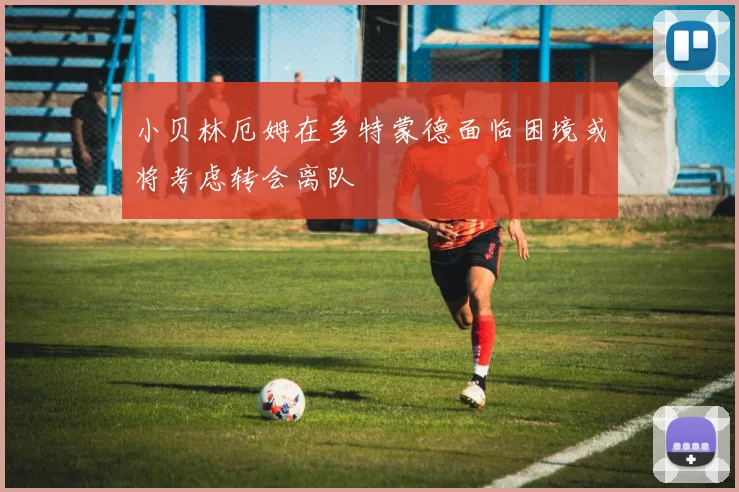 小贝林厄姆在多特蒙德面临困境或将考虑转会离队