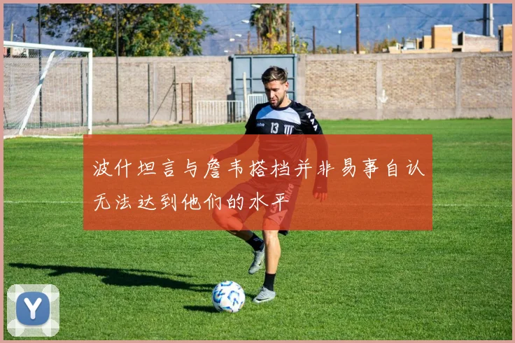 波什坦言与詹韦搭档并非易事自认无法达到他们的水平