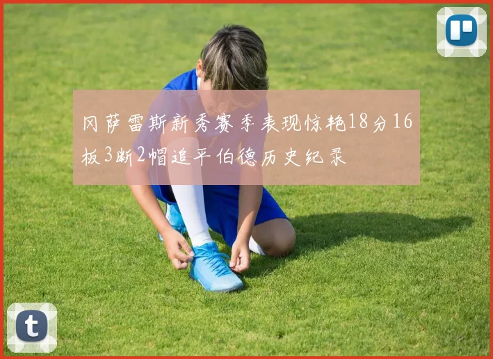 冈萨雷斯新秀赛季表现惊艳18分16板3断2帽追平伯德历史纪录
