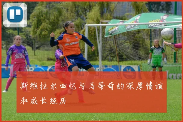 斯维拉尔回忆与马蒂奇的深厚情谊和成长经历
