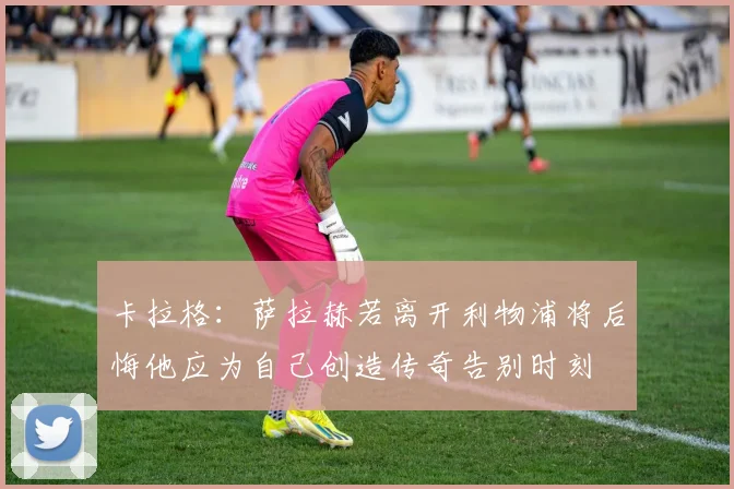 卡拉格：萨拉赫若离开利物浦将后悔他应为自己创造传奇告别时刻