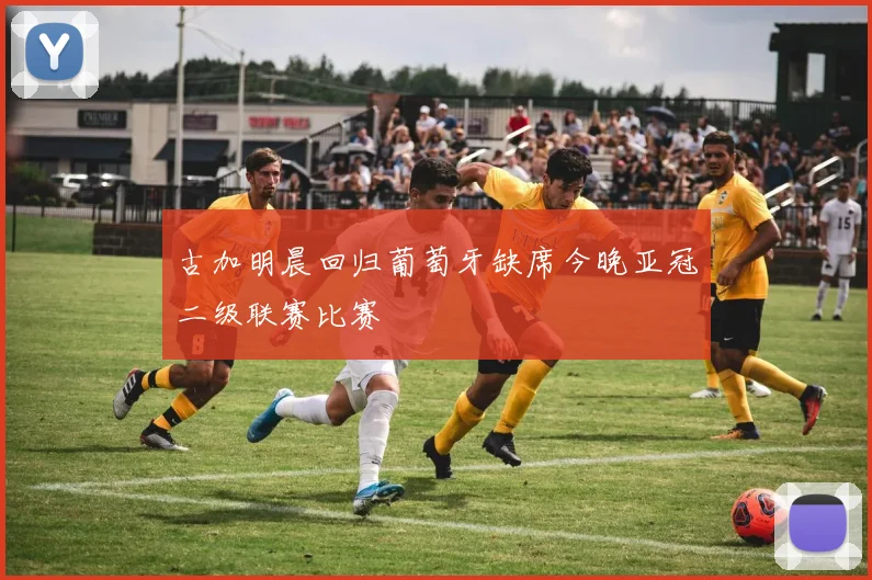 古加明晨回归葡萄牙缺席今晚亚冠二级联赛比赛