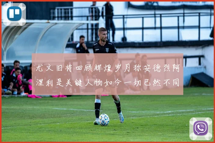 尤文旧将回顾辉煌岁月称安德烈阿涅利是关键人物如今一切已然不同
