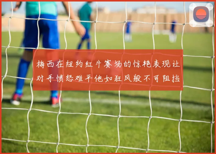 梅西在纽约红牛赛场的惊艳表现让对手愤怒难平他如狂风般不可阻挡