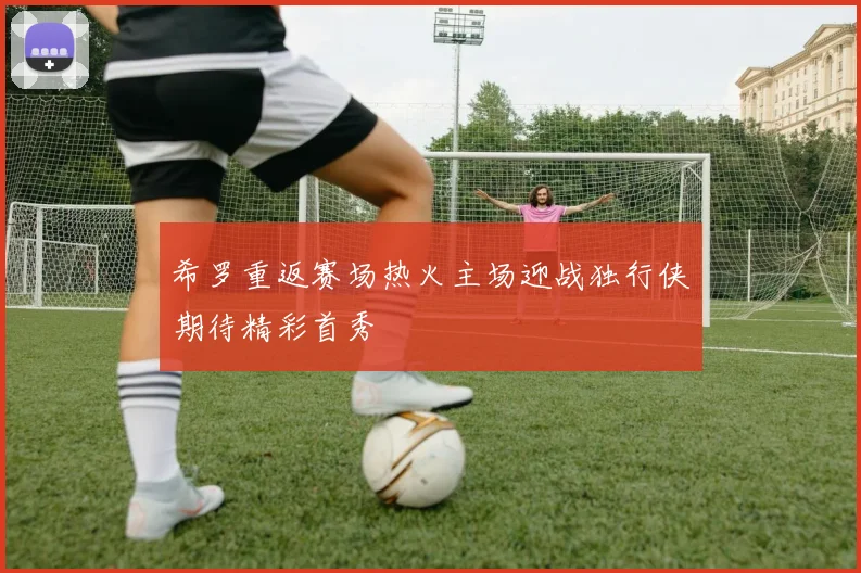 希罗重返赛场热火主场迎战独行侠期待精彩首秀