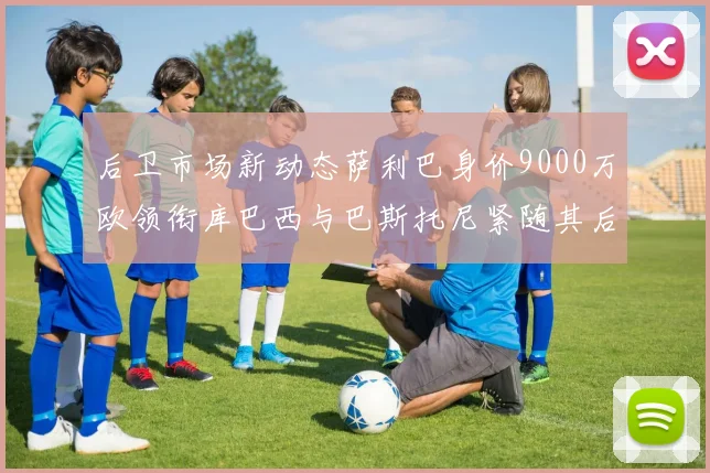 后卫市场新动态萨利巴身价9000万欧领衔库巴西与巴斯托尼紧随其后