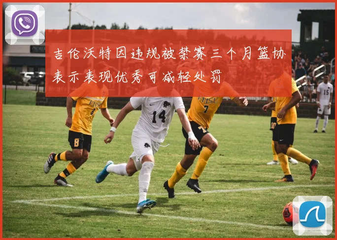 吉伦沃特因违规被禁赛三个月篮协表示表现优秀可减轻处罚