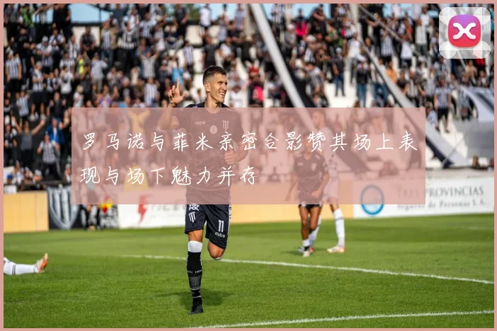 罗马诺与菲米亲密合影赞其场上表现与场下魅力并存