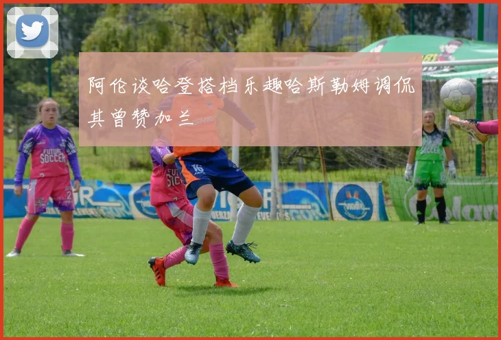 阿伦谈哈登搭档乐趣哈斯勒姆调侃其曾赞加兰