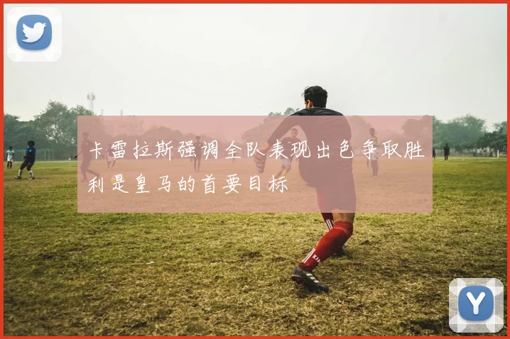 卡雷拉斯强调全队表现出色争取胜利是皇马的首要目标