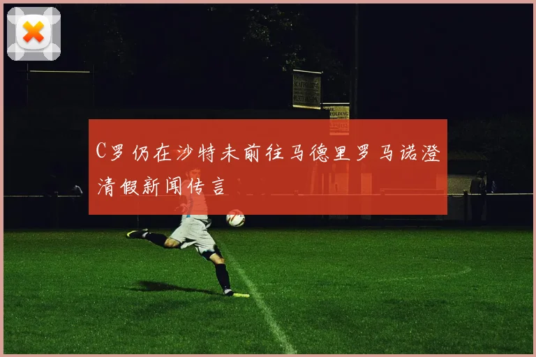 C罗仍在沙特未前往马德里罗马诺澄清假新闻传言