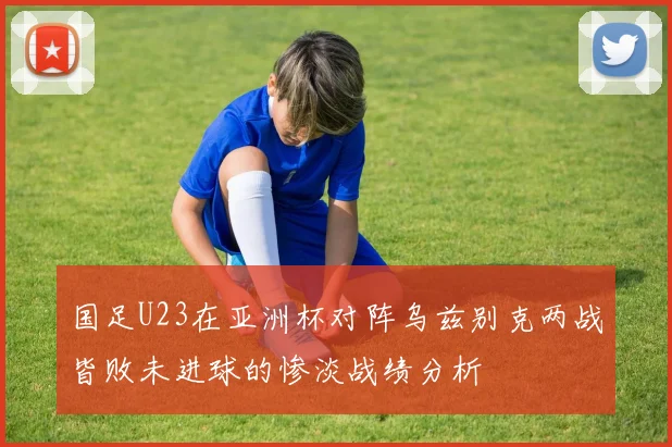 国足U23在亚洲杯对阵乌兹别克两战皆败未进球的惨淡战绩分析