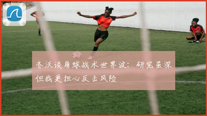 齐沃谈角球战术世界波：研究虽深但我更担心反击风险