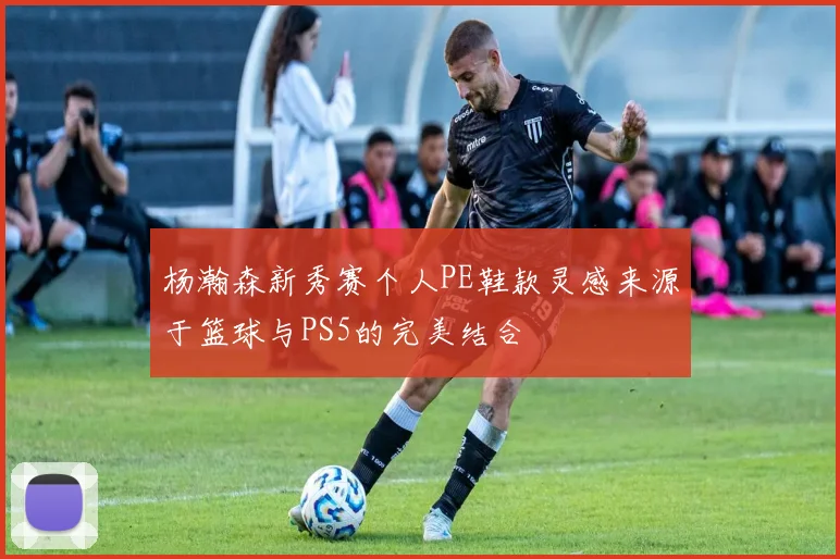 杨瀚森新秀赛个人PE鞋款灵感来源于篮球与PS5的完美结合